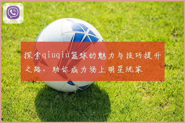 探索qiuqiu篮球的魅力与技巧提升之路，助你成为场上明星玩家