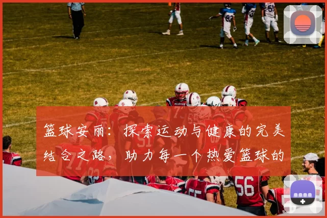 篮球安丽：探索运动与健康的完美结合之路，助力每一个热爱篮球的你